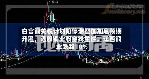 白宫铜关税计划陷停滞叠加加息预期升温，港股铜业股全线重挫	，江西铜业跌超10%-第2张图片