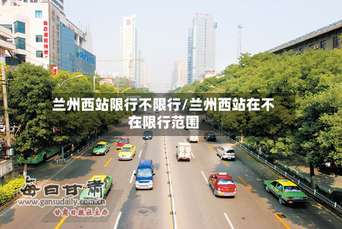 兰州西站限行不限行/兰州西站在不在限行范围