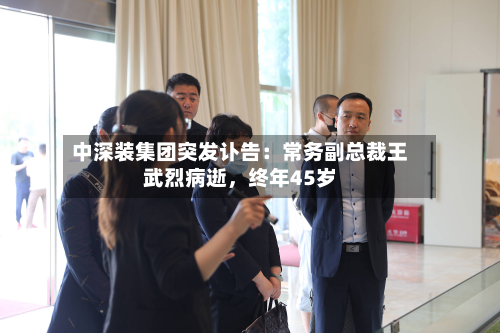 中深装集团突发讣告：常务副总裁王武烈病逝，终年45岁