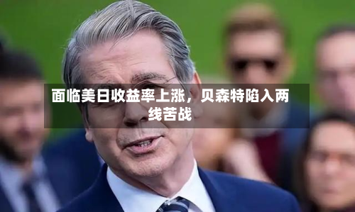 面临美日收益率上涨，贝森特陷入两线苦战-第2张图片