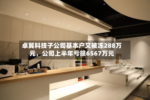 卓翼科技子公司基本户又被冻288万元，公司上半年亏损6567万元-第2张图片
