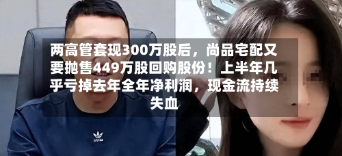两高管套现300万股后，尚品宅配又要抛售449万股回购股份！上半年几乎亏掉去年全年净利润	，现金流持续失血-第2张图片