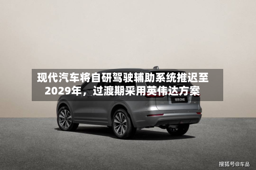 现代汽车将自研驾驶辅助系统推迟至2029年	，过渡期采用英伟达方案-第2张图片