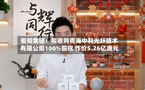俊知集团:拟收购青海中利光纤技术有限公司100%股权 作价5.26亿港元-第2张图片