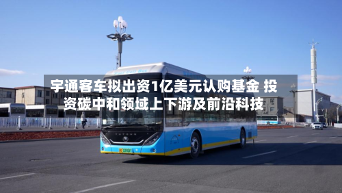 宇通客车拟出资1亿美元认购基金 投资碳中和领域上下游及前沿科技