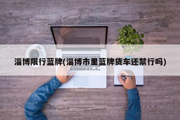 淄博限行蓝牌(淄博市里蓝牌货车还禁行吗)