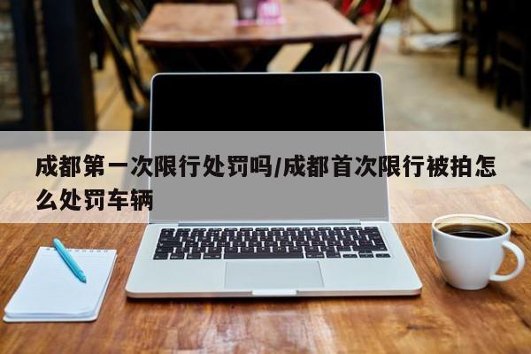 成都第一次限行处罚吗/成都首次限行被拍怎么处罚车辆