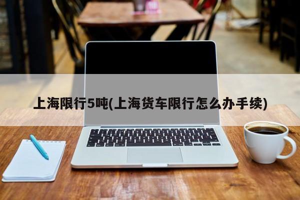 上海限行5吨(上海货车限行怎么办手续)