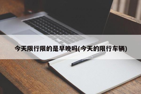 今天限行限的是早晚吗(今天的限行车辆)
