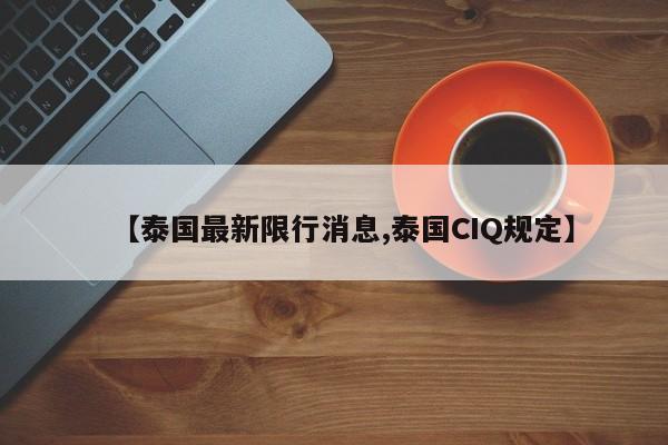 【泰国最新限行消息,泰国CIQ规定】