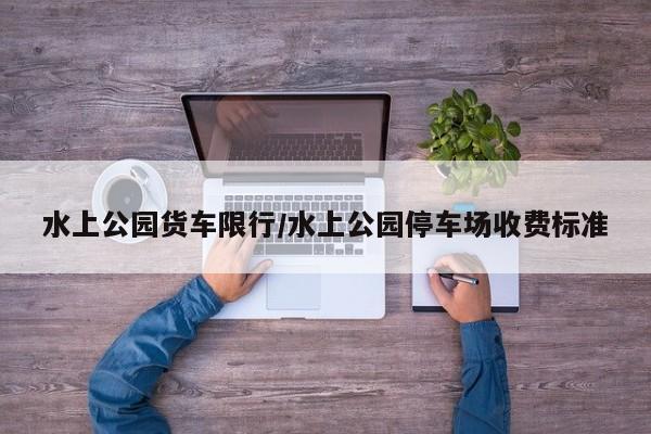 水上公园货车限行/水上公园停车场收费标准
