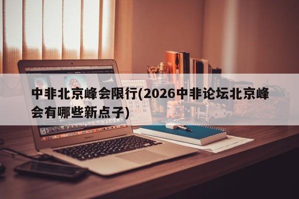 中非北京峰会限行(2026中非论坛北京峰会有哪些新点子)