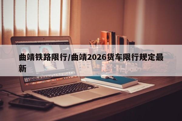 曲靖铁路限行/曲靖2026货车限行规定最新