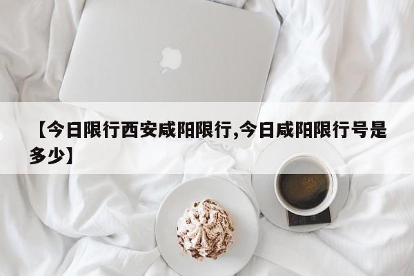 【今日限行西安咸阳限行,今日咸阳限行号是多少】