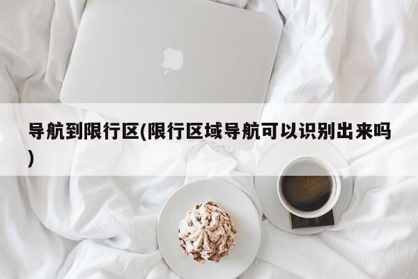 导航到限行区(限行区域导航可以识别出来吗)