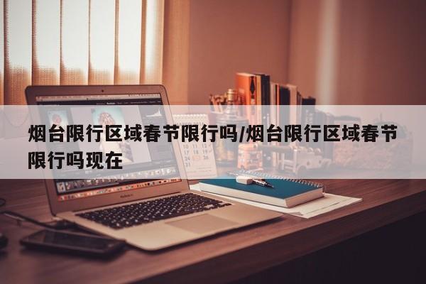 烟台限行区域春节限行吗/烟台限行区域春节限行吗现在