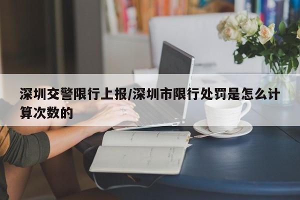 深圳交警限行上报/深圳市限行处罚是怎么计算次数的