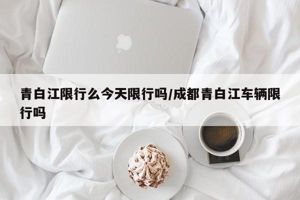 青白江限行么今天限行吗/成都青白江车辆限行吗
