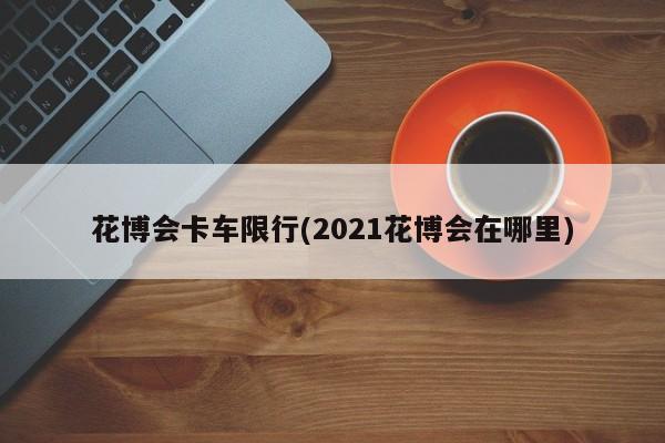 花博会卡车限行(2021花博会在哪里)