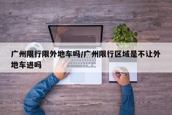 广州限行限外地车吗/广州限行区域是不让外地车进吗