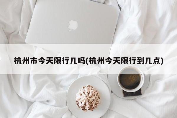 杭州市今天限行几吗(杭州今天限行到几点)