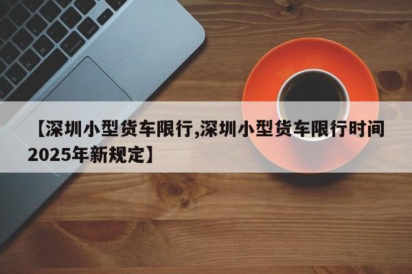 【深圳小型货车限行,深圳小型货车限行时间2025年新规定】