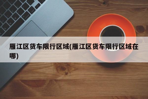 雁江区货车限行区域(雁江区货车限行区域在哪)