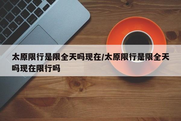 太原限行是限全天吗现在/太原限行是限全天吗现在限行吗