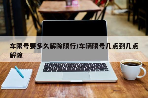 车限号要多久解除限行/车辆限号几点到几点解除