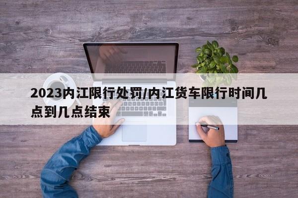 2023内江限行处罚/内江货车限行时间几点到几点结束