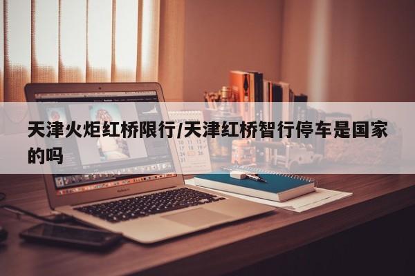 天津火炬红桥限行/天津红桥智行停车是国家的吗