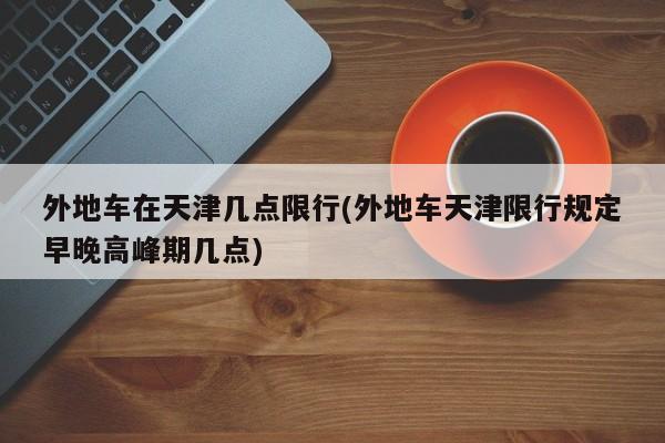 外地车在天津几点限行(外地车天津限行规定早晚高峰期几点)