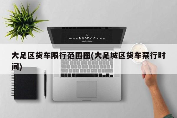 大足区货车限行范围图(大足城区货车禁行时间)