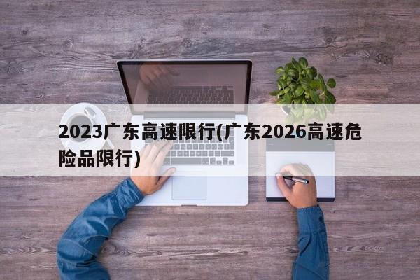 2023广东高速限行(广东2026高速危险品限行)