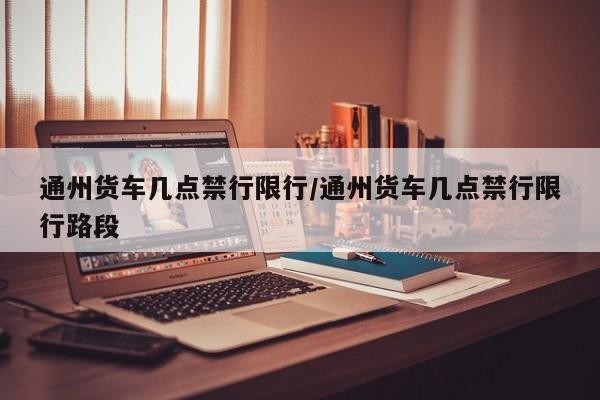 通州货车几点禁行限行/通州货车几点禁行限行路段