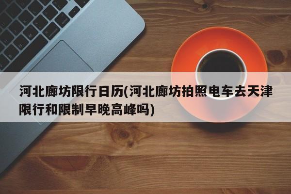 河北廊坊限行日历(河北廊坊拍照电车去天津限行和限制早晚高峰吗)