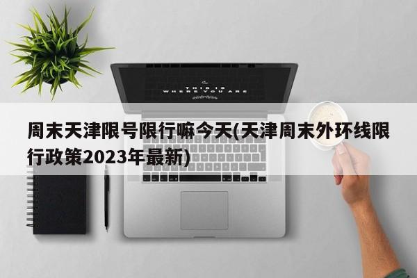 周末天津限号限行嘛今天(天津周末外环线限行政策2023年最新)