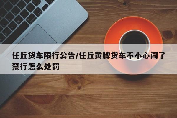 任丘货车限行公告/任丘黄牌货车不小心闯了禁行怎么处罚