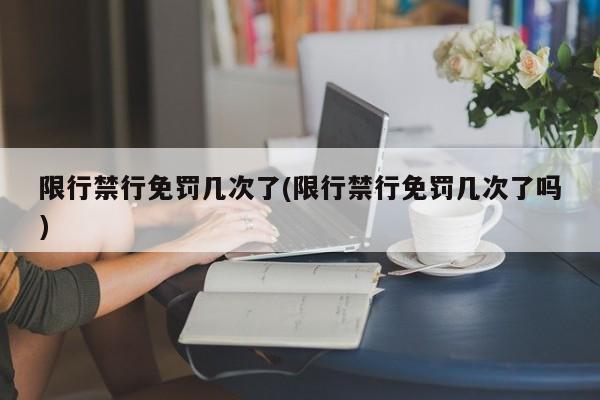 限行禁行免罚几次了(限行禁行免罚几次了吗)