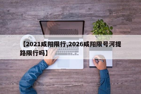 【2021咸阳限行,2026咸阳限号河提路限行吗】