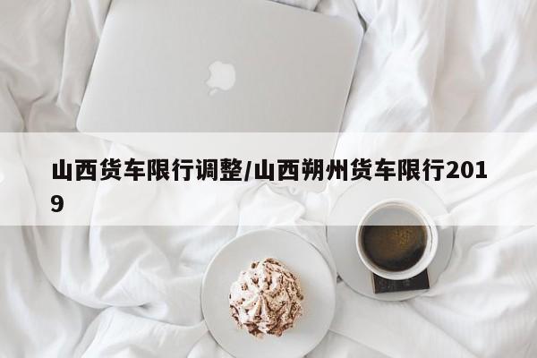 山西货车限行调整/山西朔州货车限行2019