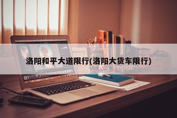 洛阳和平大道限行(洛阳大货车限行)