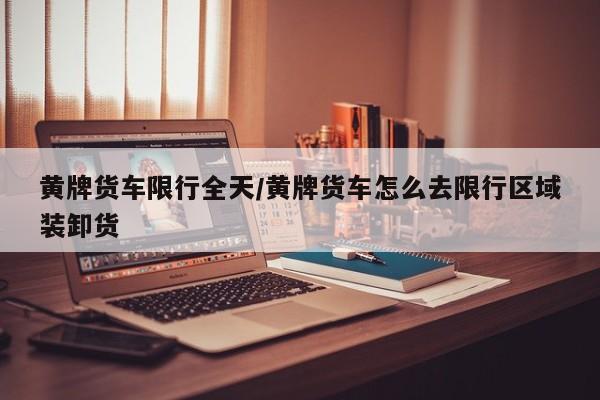 黄牌货车限行全天/黄牌货车怎么去限行区域装卸货