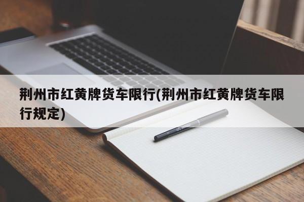 荆州市红黄牌货车限行(荆州市红黄牌货车限行规定)